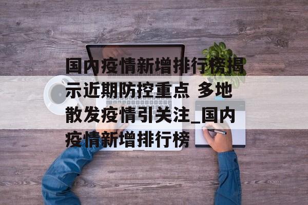 国内疫情新增排行榜揭示近期防控重点 多地散发疫情引关注_国内疫情新增排行榜 国内疫情新增排行榜揭示近期防控重点 多地散发疫情引关注_国内疫情新增排行榜