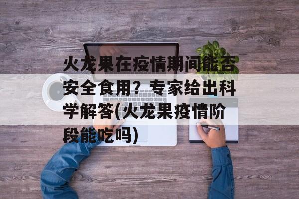 火龙果在疫情期间能否安全食用？专家给出科学解答(火龙果疫情阶段能吃吗)